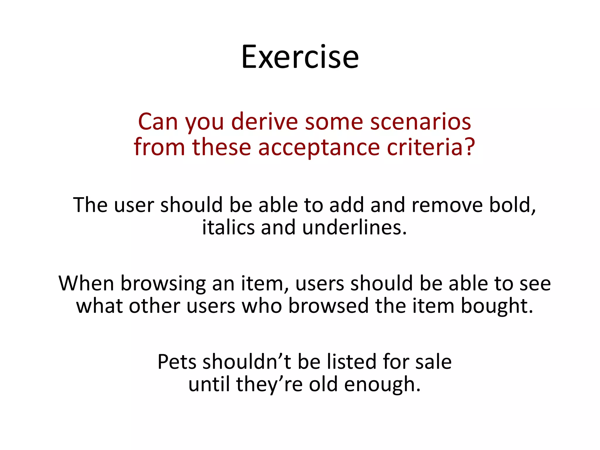 Exercise
Can you derive some scenarios
from these acceptance criteria?
The user should be able to add and remove bold,
italics and underlines.
When browsing an item, users should be able to see
what other users who browsed the item bought.
Pets shouldn’t be listed for sale
until they’re old enough.
 