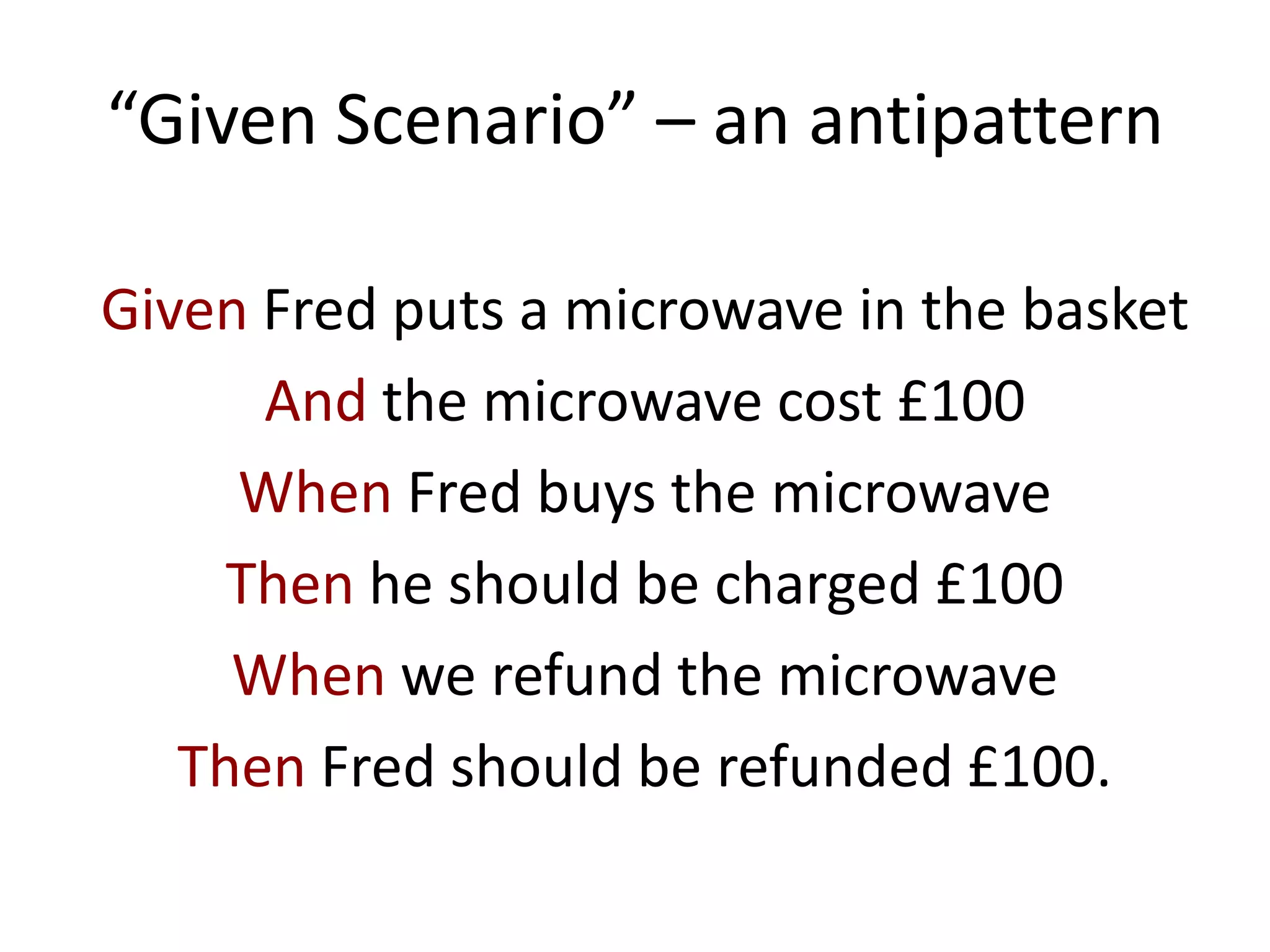 “Given Scenario” – an antipattern
Given Fred puts a microwave in the basket
And the microwave cost £100
When Fred buys the microwave
Then he should be charged £100
When we refund the microwave
Then Fred should be refunded £100.
 