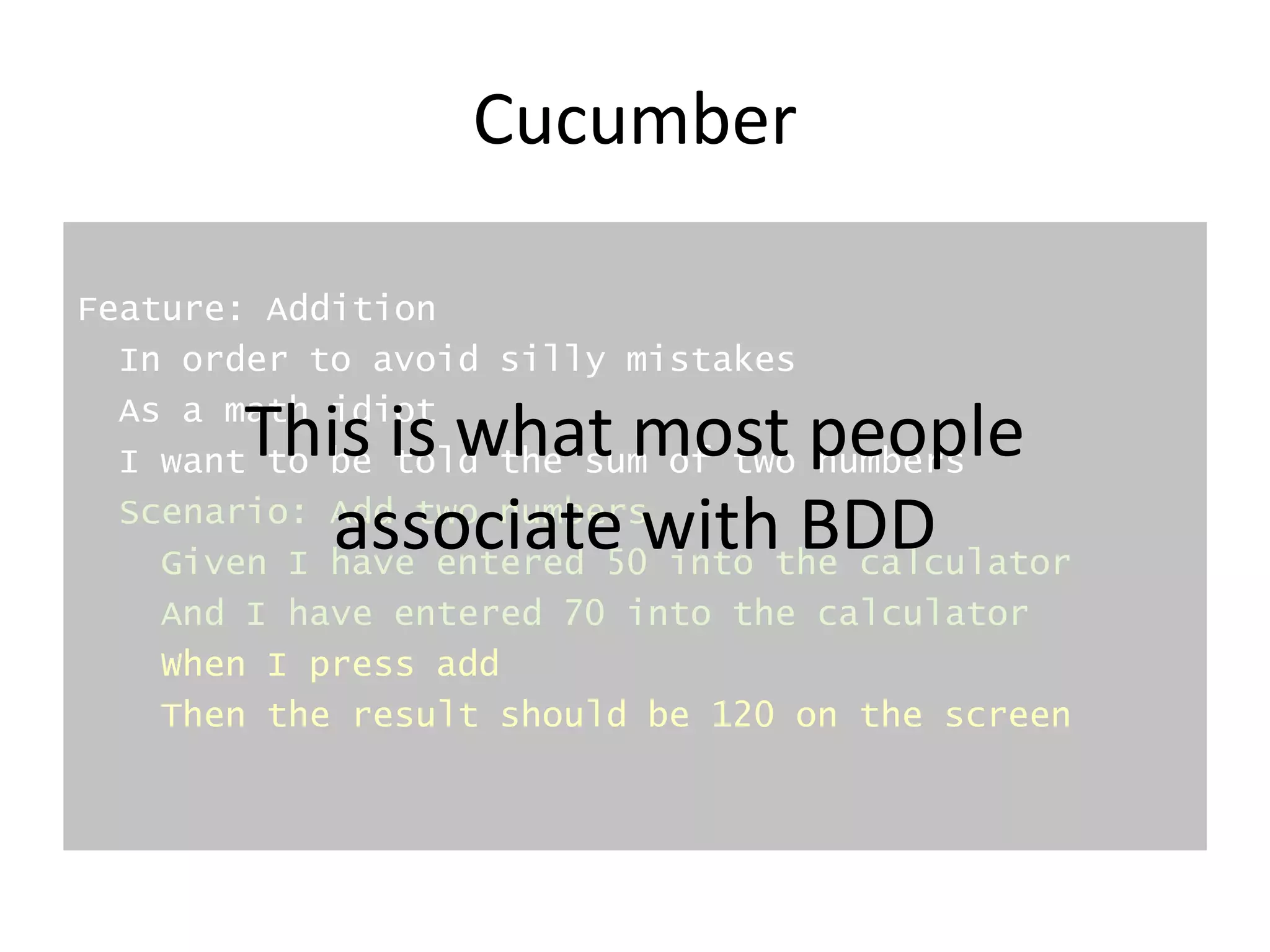 Cucumber
Feature: Addition
In order to avoid silly mistakes
As a math idiot
I want to be told the sum of two numbers
Scenario: Add two numbers
Given I have entered 50 into the calculator
And I have entered 70 into the calculator
When I press add
Then the result should be 120 on the screen
This is what most people
associate with BDD
 