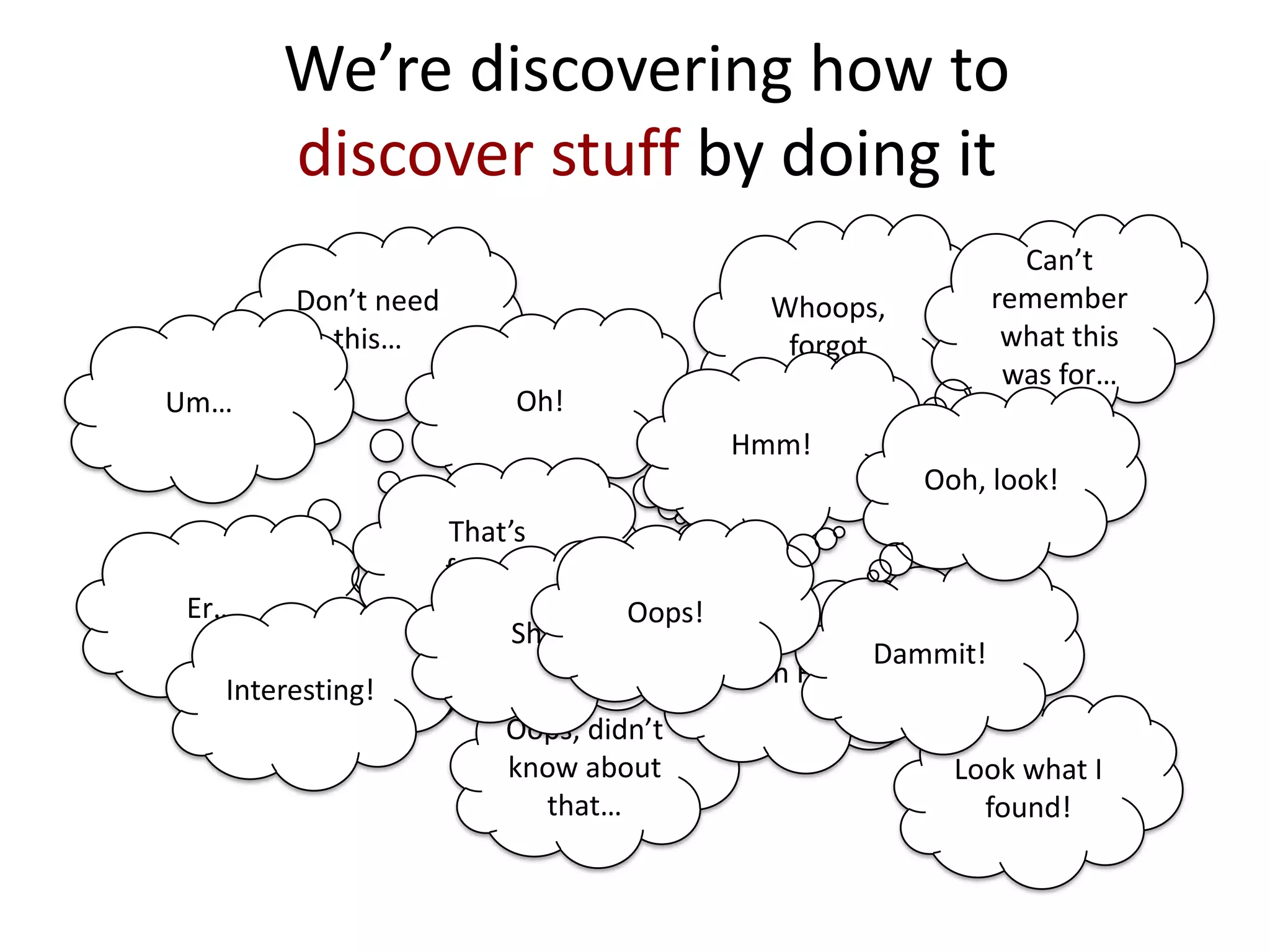 We’re discovering how to
discover stuff by doing it
Whoops,
forgot
Oops, didn’t
know about
that…
Look what I
found!
Don’t need
this…
Can’t
remember
what this
was for…
Um…
Er…
Oh!
Oh F…
Dammit!
Hmm!
That’s
funny!
Ooh, look!
Interesting!
Sh..!
Oops!
 
