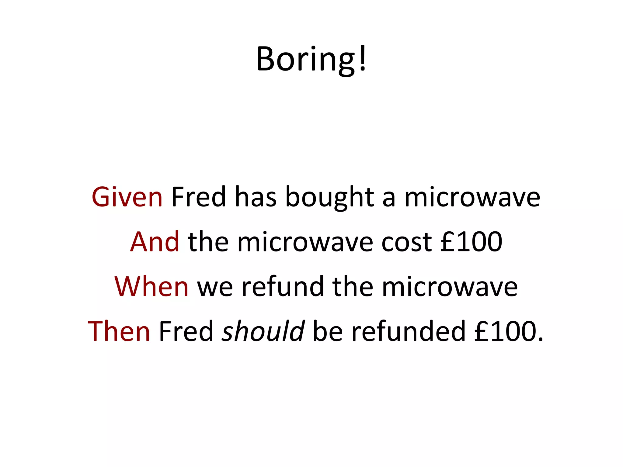Boring!
Given Fred has bought a microwave
And the microwave cost £100
When we refund the microwave
Then Fred should be refunded £100.
 