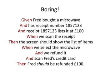 Boring!
Given Fred bought a microwave
And has receipt number 1857123
And receipt 1857123 lists it at £100
When we scan the receipt
Then the screen should show the list of items
When we select the microwave
And we refund it
And scan Fred’s credit card
Then Fred should be refunded £100.
 