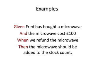 Examples
Given Fred has bought a microwave
And the microwave cost £100
When we refund the microwave
Then the microwave should be
added to the stock count.
 