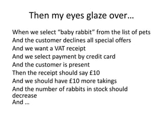 Then my eyes glaze over…
When we select “baby rabbit” from the list of pets
And the customer declines all special offers
And we want a VAT receipt
And we select payment by credit card
And the customer is present
Then the receipt should say £10
And we should have £10 more takings
And the number of rabbits in stock should
decrease
And …
 