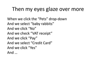 Then my eyes glaze over more
When we click the “Pets” drop-down
And we select “baby rabbits”
And we click “No”
And we check “VAT receipt”
And we click “Pay”
And we select “Credit Card”
And we click “Yes”
And …
 