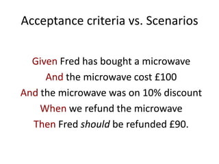 Acceptance criteria vs. Scenarios
Given Fred has bought a microwave
And the microwave cost £100
And the microwave was on 10% discount
When we refund the microwave
Then Fred should be refunded £90.
 