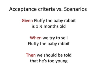 Acceptance criteria vs. Scenarios
Given Fluffy the baby rabbit
is 1 ½ months old
When we try to sell
Fluffy the baby rabbit
Then we should be told
that he’s too young
 