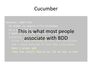 Cucumber
Feature: Addition
In order to avoid silly mistakes
As a math idiot
I want to be told the sum of two numbers
Scenario: Add two numbers
Given I have entered 50 into the calculator
And I have entered 70 into the calculator
When I press add
Then the result should be 120 on the screen
This is what most people
associate with BDD
 