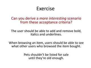Exercise
Can you derive a more interesting scenario
from these acceptance criteria?
The user should be able to add and remove bold,
italics and underlines.
When browsing an item, users should be able to see
what other users who browsed the item bought.
Pets shouldn’t be listed for sale
until they’re old enough.
 