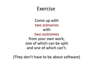 Exercise
Come up with
two scenarios
with
two outcomes
from your own work,
one of which can be split
and one of which can’t.
(They don’t have to be about software)
 