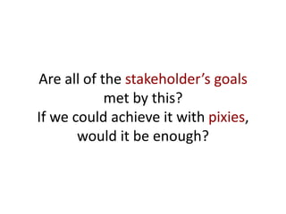Are all of the stakeholder’s goals
met by this?
If we could achieve it with pixies,
would it be enough?
 