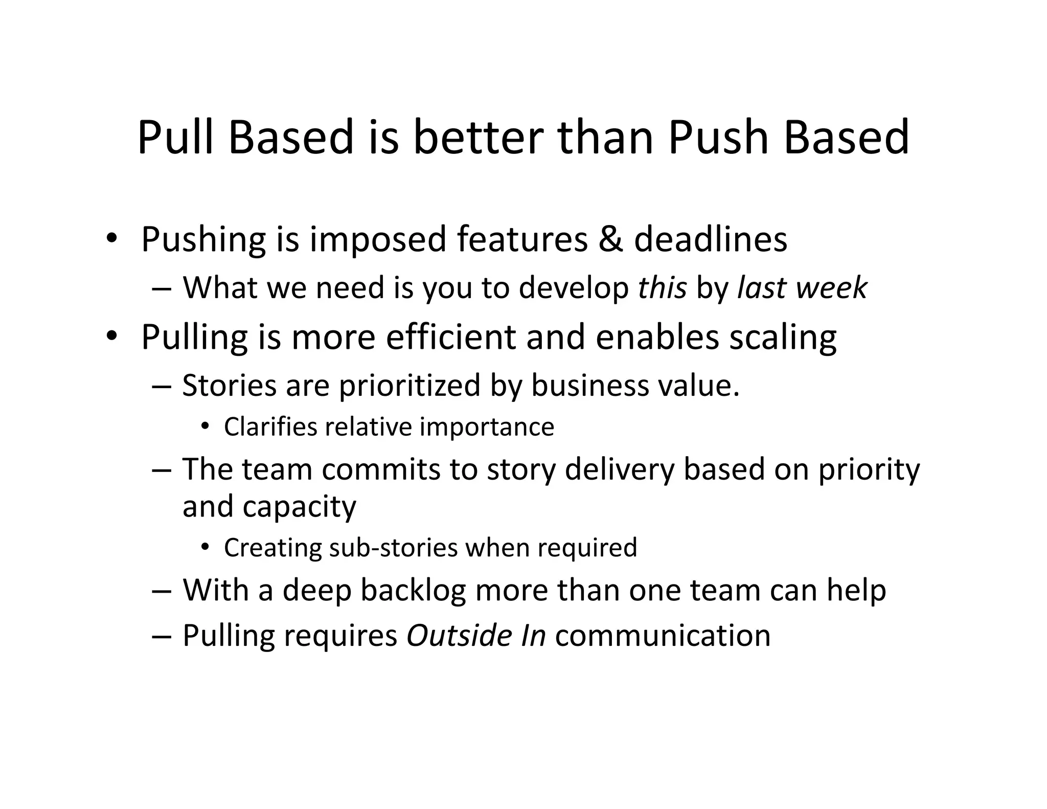 Pull Based is better than Push Based
 Pull Based is better than Push Based
• Pushing is imposed features & deadlines
   us g s posed eatu es & dead es
   – What we need is you to develop this by last week
• Pulling is more efficient and enables scaling
        g                                     g
   – Stories are prioritized by business value.
      • Clarifies relative importance
   – The team commits to story delivery based on priority 
     and capacity
      • Creating sub‐stories when required
               g                    q
   – With a deep backlog more than one team can help
   – Pulling requires Outside In communication
 