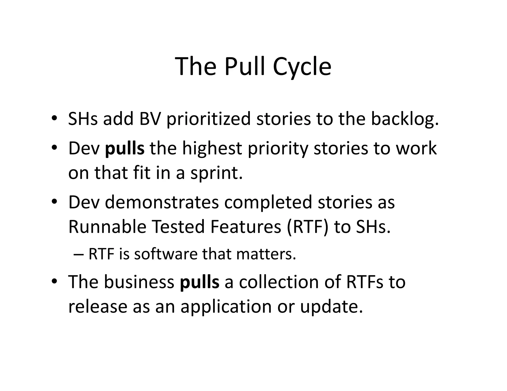 The Pull Cycle
                The Pull Cycle
• SHs add BV prioritized stories to the backlog
  SHs add BV prioritized stories to the backlog. 
• Dev pulls the highest priority stories to work 
  on that fit in a sprint.
  on that fit in a sprint
• Dev demonstrates completed stories as 
  Runnable Tested Features (RTF) to SHs. 
  R     bl T        dF       (RTF) SH
  – RTF is software that matters.
• The business pulls a collection of RTFs to 
  release as an application or update.
 