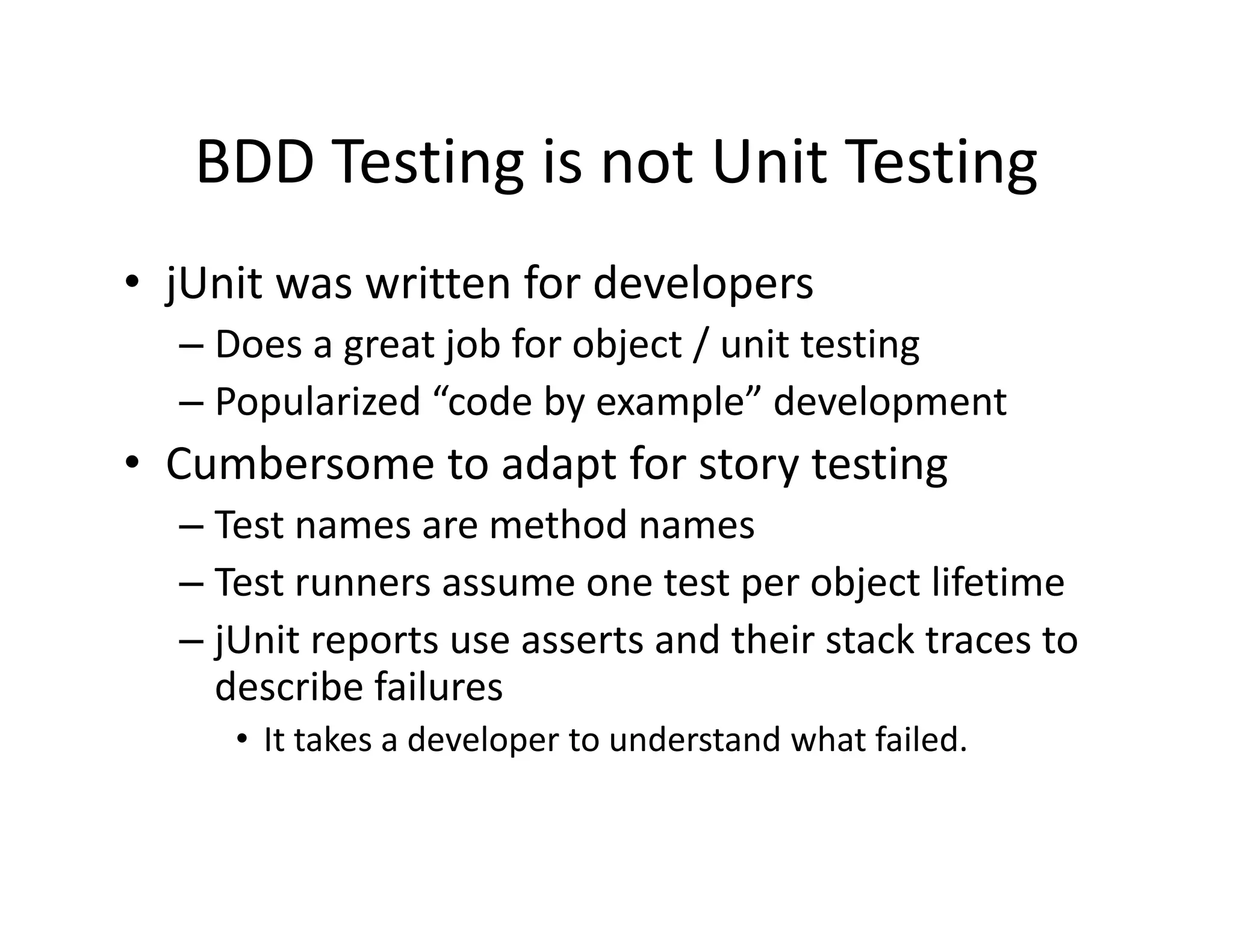 BDD Testing is not Unit Testing
   BDD Testing is not Unit Testing
• jUnit was written for developers
  jUnit was written for developers
  – Does a great job for object / unit testing
  – Popularized “code by example” development
      p                 y       p            p
• Cumbersome to adapt for story testing
  – Test names are method names
    Test names are method names
  – Test runners assume one test per object lifetime
  – jUnit reports use asserts and their stack traces to 
    j       p
    describe failures
     • It takes a developer to understand what failed.
 