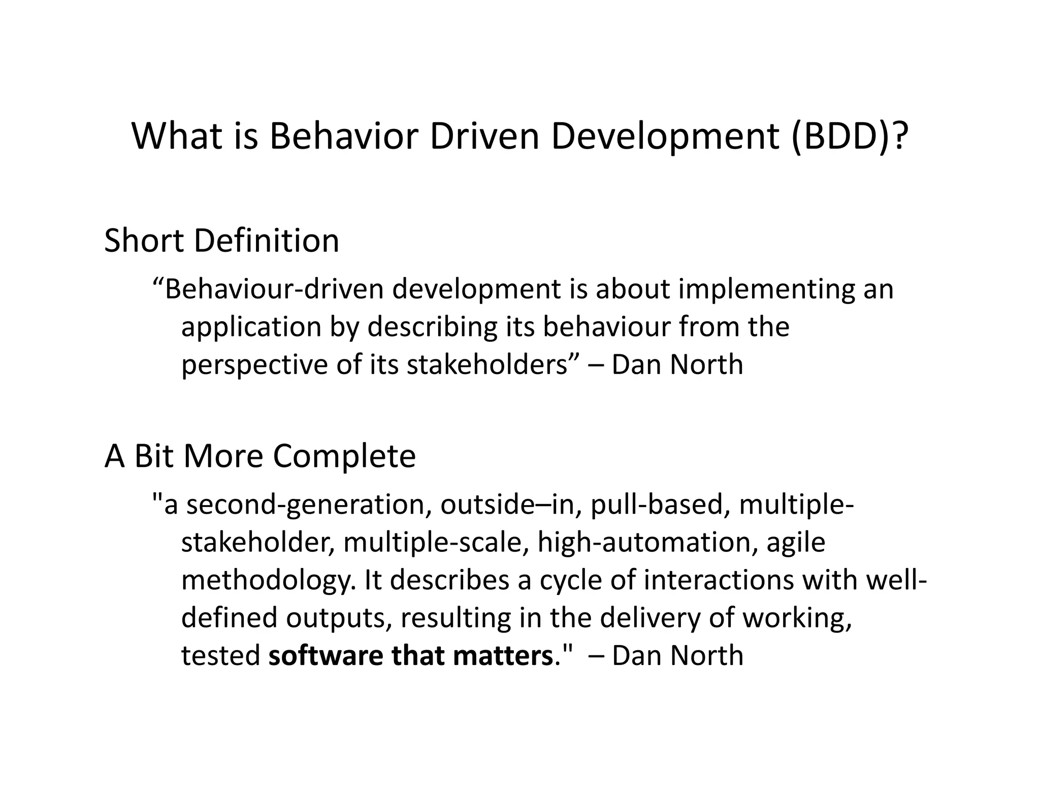 What is Behavior Driven Development (BDD)?
 What is Behavior Driven Development (BDD)?

Short Definition
Short Definition
   “Behaviour‐driven development is about implementing an 
     application by describing its behaviour from the 
     perspective of its stakeholders” – Dan North

A Bit More Complete
A Bit More Complete
   "a second‐generation, outside–in, pull‐based, multiple‐
     stakeholder, multiple‐scale, high‐automation, agile 
                ,      p        , g                , g
     methodology. It describes a cycle of interactions with well‐
     defined outputs, resulting in the delivery of working, 
     tested software that matters.
     tested software that matters " – Dan North
                                        Dan North
 