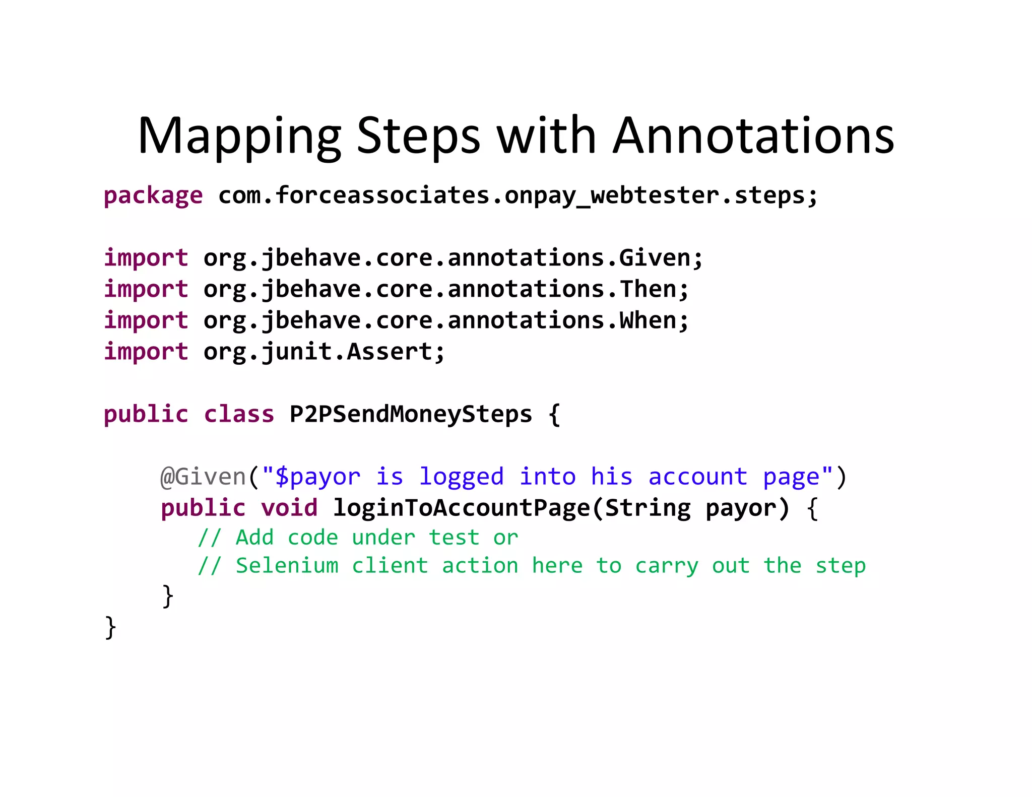 Mapping Steps with Annotations
    Mapping Steps with Annotations
package com.forceassociates.onpay_webtester.steps;

import
i        org.jbehave.core.annotations.Given;
             j                   i     i
import   org.jbehave.core.annotations.Then;
import   org.jbehave.core.annotations.When;
import   org.junit.Assert;
         org junit Assert;

public class P2PSendMoneySteps {

    @Given("$payor is logged into his account page")
    public void loginToAccountPage(String payor) {
         // Add code under test or 
         // Selenium client action here to carry out the step
    }
}
 