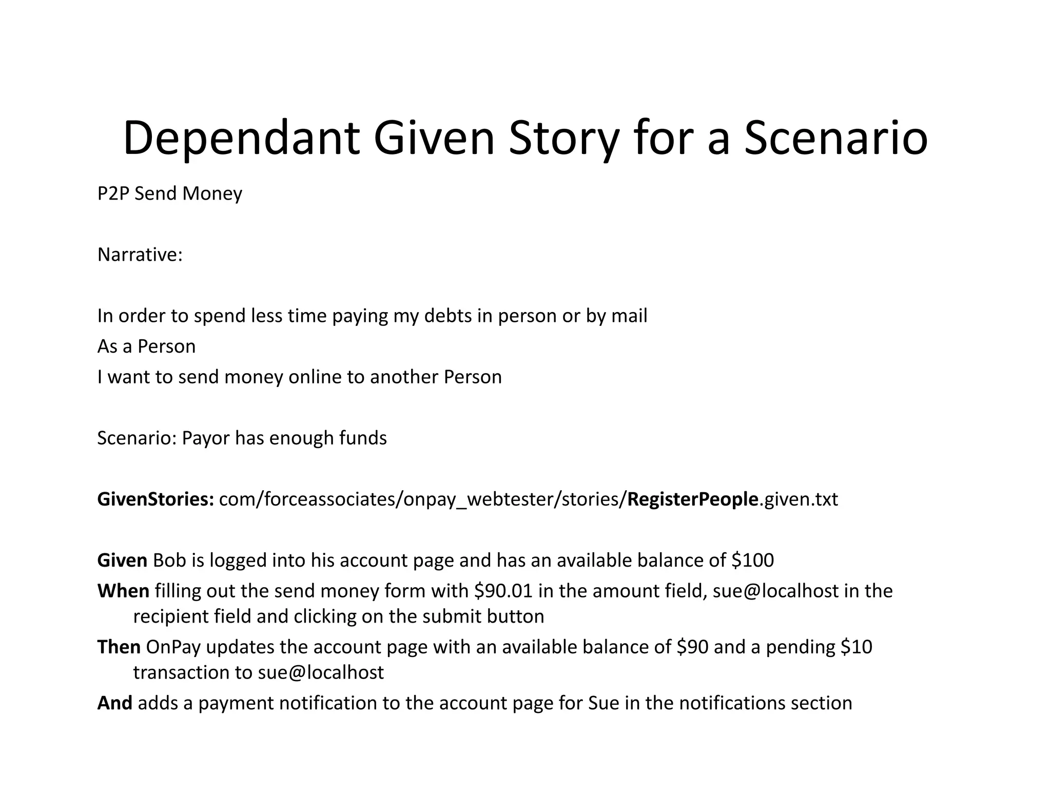 Dependant Given Story for a Scenario
  Dependant Given Story for a Scenario
P2P Send Money

Narrative:

In order to spend less time paying my debts in person or by mail
As a Person
I want to send money online to another Person

Scenario: Payor has enough funds

GivenStories: com/forceassociates/onpay_webtester/stories/RegisterPeople.given.txt

Given Bob is logged into his account page and has an available balance of $100
       Bob is logged into his account page and has an available balance of $100
When filling out the send money form with $90.01 in the amount field, sue@localhost in the 
    recipient field and clicking on the submit button 
Then OnPay updates the account page with an available balance of $90 and a pending $10 
    transaction to sue@localhost
And adds a payment notification to the account page for Sue in the notifications section
 