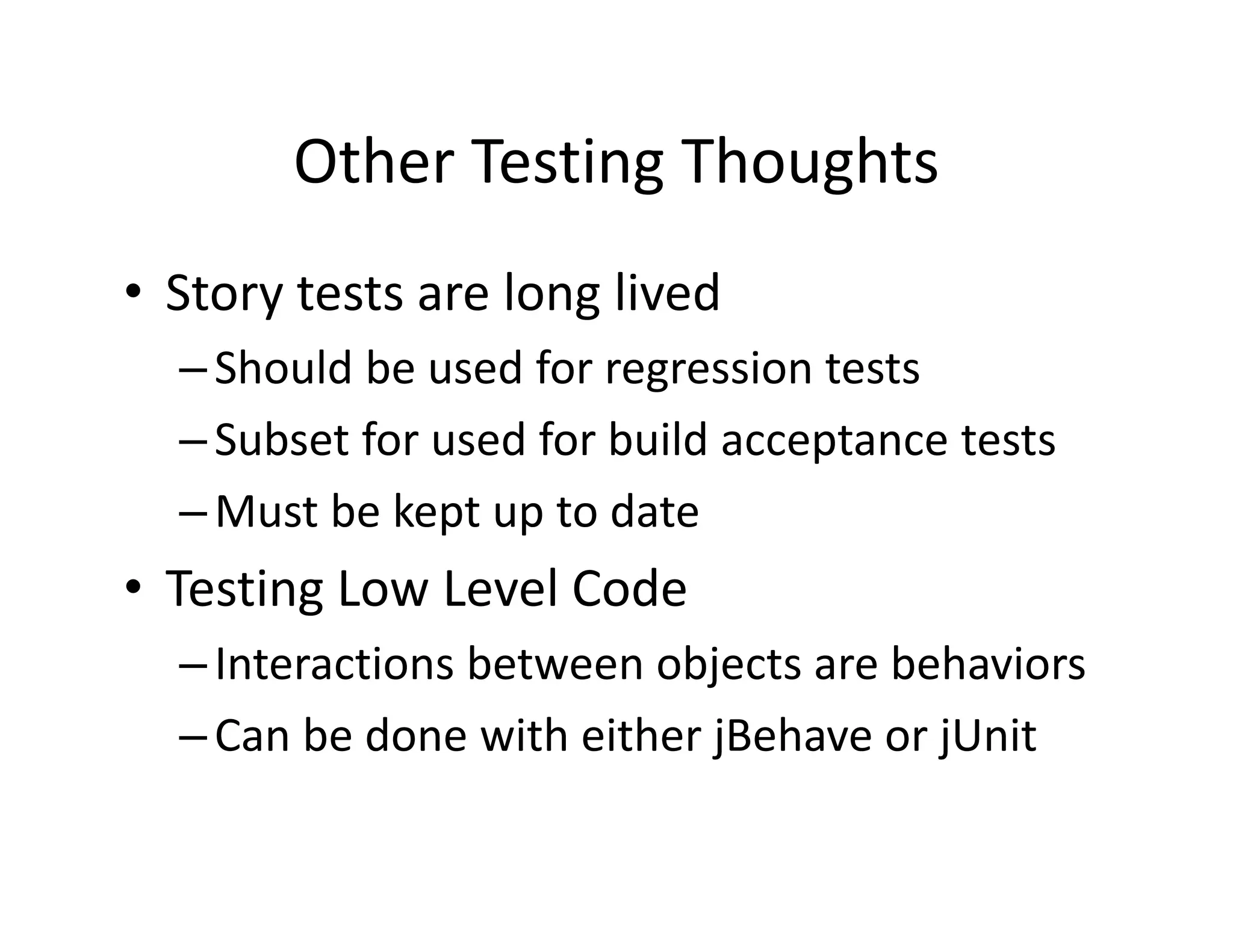 Other Testing Thoughts
       Other Testing Thoughts
• Story tests are long lived
  Story tests are long lived
  – Should be used for regression tests
  – Subset for used for build acceptance tests
  – Must be kept up to date
• Testing Low Level Code
  – Interactions bet een objects are beha iors
    Interactions between objects are behaviors
  – Can be done with either jBehave or jUnit
 