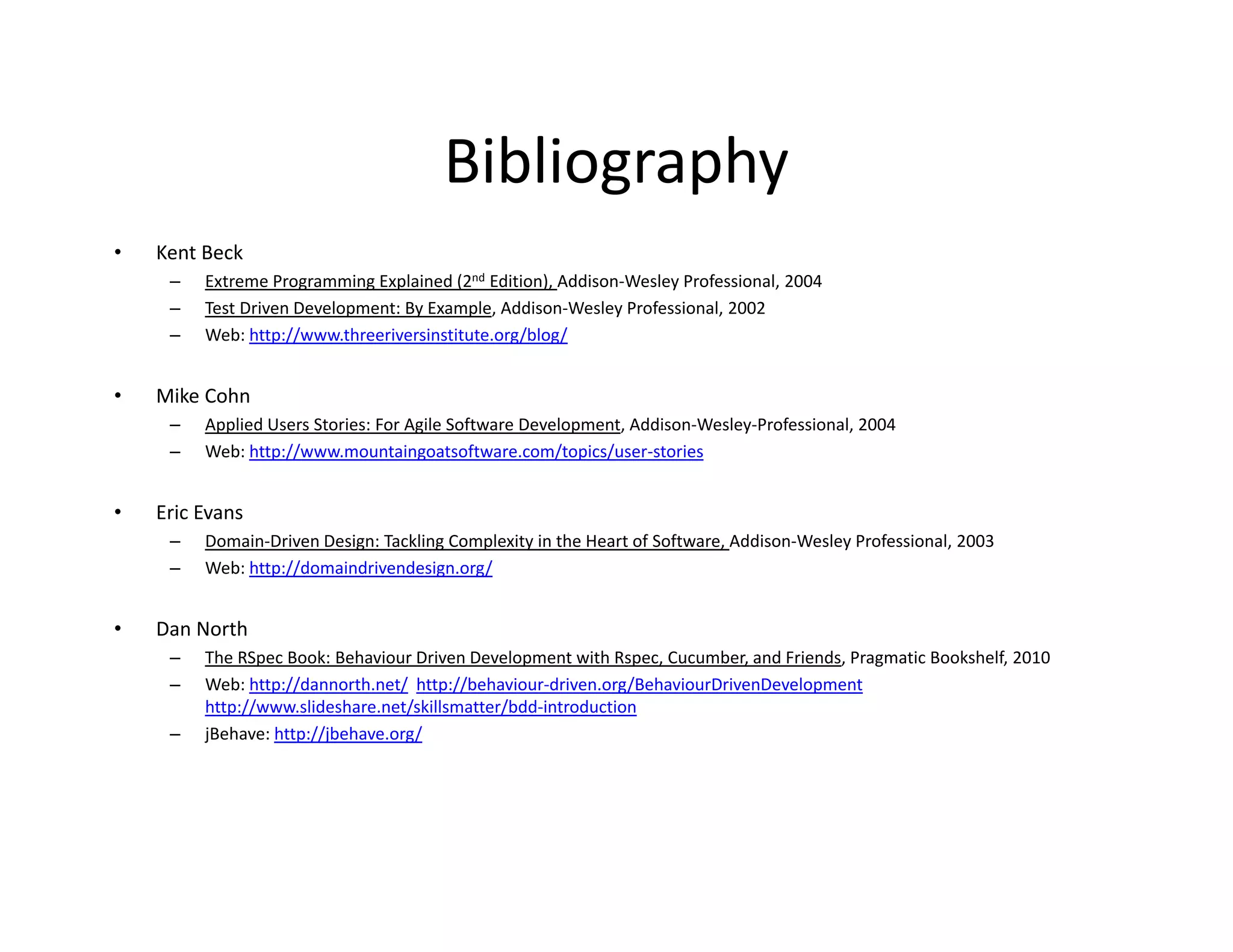 Bibliography
•   Kent Beck
     –   Extreme Programming Explained (2nd Edition), Addison‐Wesley Professional, 2004
     –   Test Driven Development: By Example, Addison‐Wesley Professional, 2002
     –   Web: http://www.threeriversinstitute.org/blog/


•   Mike Cohn
     –   Applied Users Stories: For Agile Software Development, Addison‐Wesley‐Professional, 2004
     –   Web: http://www.mountaingoatsoftware.com/topics/user‐stories


•   Eric Evans 
     –   Domain‐Driven Design: Tackling Complexity in the Heart of Software, Addison‐Wesley Professional, 2003
         D    i Di     D i T kli C           l i i h H           fS f        Addi    W l P f i         l 2003
     –   Web: http://domaindrivendesign.org/


•   Dan North
     –   The RSpec Book: Behaviour Driven Development with Rspec, Cucumber, and Friends, Pragmatic Bookshelf, 2010
         The RSpec Book: Behaviour Driven Development with Rspec Cucumber and Friends Pragmatic Bookshelf 2010
     –   Web: http://dannorth.net/ http://behaviour‐driven.org/BehaviourDrivenDevelopment
         http://www.slideshare.net/skillsmatter/bdd‐introduction
     –   jBehave: http://jbehave.org/
 