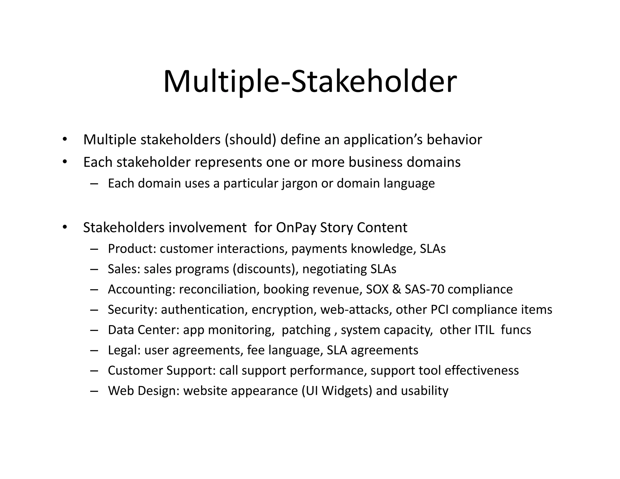 Multiple Stakeholder
                  Multiple‐Stakeholder
•   Multiple stakeholders (should) define an application’s behavior
•   Each stakeholder represents one or more business domains
     – Each domain uses a particular jargon or domain language


•   Stakeholders involvement  for OnPay Story Content
     –   Product: customer interactions, payments knowledge, SLAs
     –   Sales: sales programs (discounts), negotiating SLAs
         Sales: sales programs (discounts) negotiating SLAs
     –   Accounting: reconciliation, booking revenue, SOX & SAS‐70 compliance
     –   Security: authentication, encryption, web‐attacks, other PCI compliance items
     –   Data Center: app monitoring,  patching , system capacity,  other ITIL  funcs
         Data Center: app monitoring patching system capacity other ITIL funcs
     –   Legal: user agreements, fee language, SLA agreements
     –   Customer Support: call support performance, support tool effectiveness
     –   Web Design: website appearance (UI Widgets) and usability
         Web Design: website appearance (UI Widgets) and usability
 