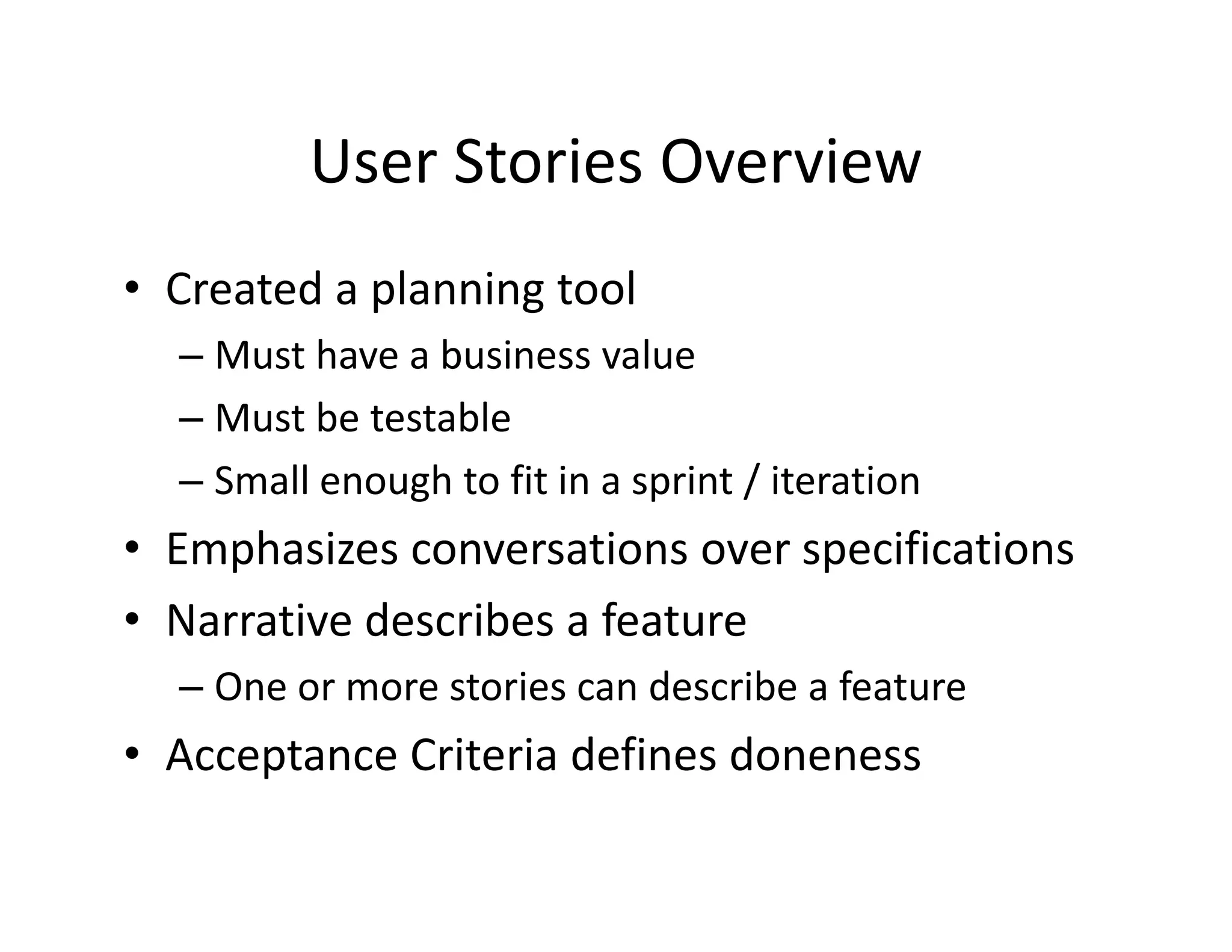 User Stories Overview
         User Stories Overview
• Created a planning tool
  Created a planning tool
  – Must have a business value
  – Must be testable
    Must be testable 
  – Small enough to fit in a sprint / iteration
• E h i
  Emphasizes conversations over specifications
                       ti           ifi ti
• Narrative describes a feature
  – One or more stories can describe a feature
• Acceptance Criteria defines doneness
      p
 