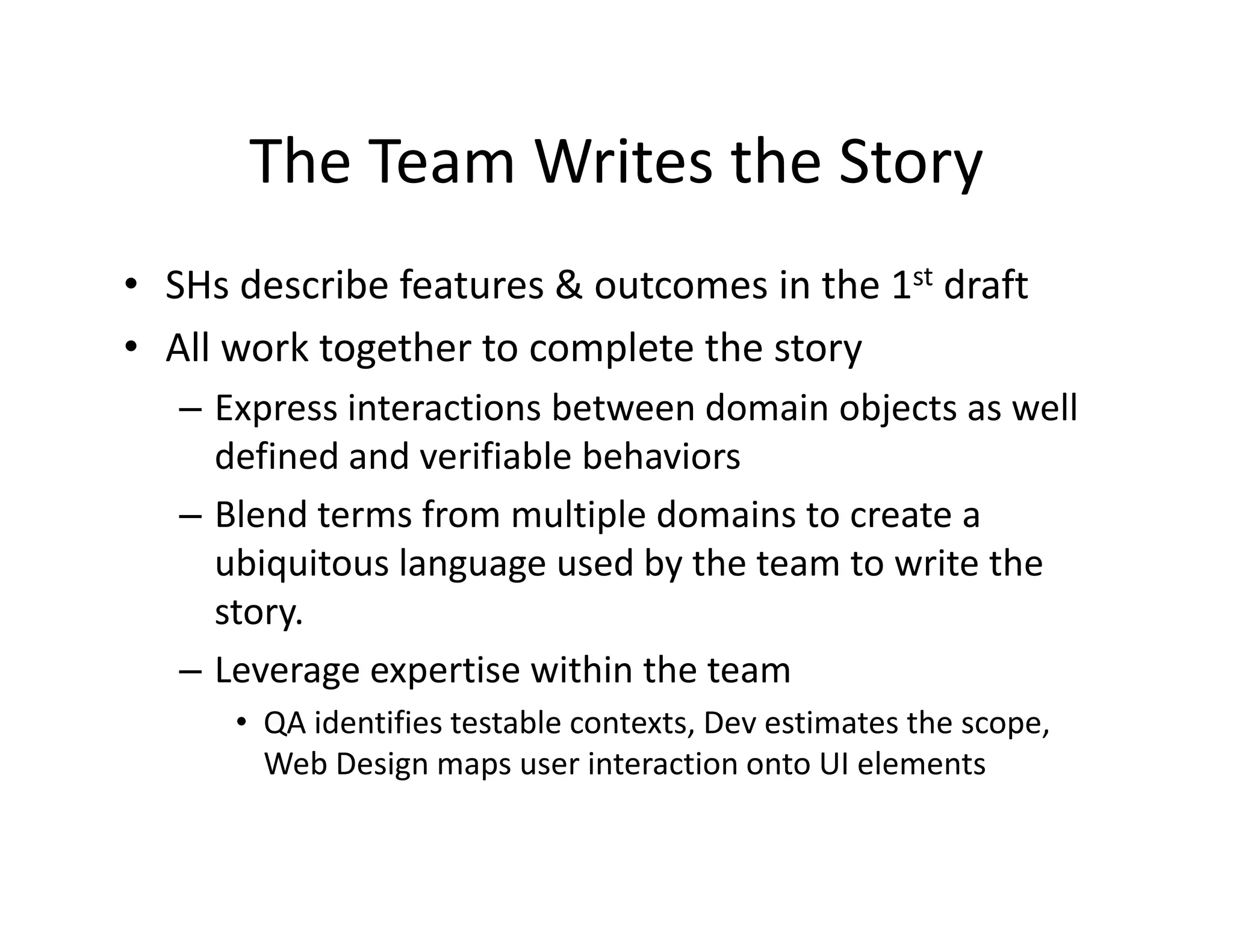 The Team Writes the Story
       The Team Writes the Story
• SHs describe features & outcomes in the 1st draft
  SHs describe features & outcomes in the 1
• All work together to complete the story
   – Express interactions between domain objects as well
     Express interactions between domain objects as well 
     defined and verifiable behaviors
   – Blend terms from multiple domains to create a 
     ubiquitous language used by the team to write the 
     story.
   – Leverage expertise within the team
                            h h
      • QA identifies testable contexts, Dev estimates the scope, 
        Web Design maps user interaction onto UI elements
                 g      p
 