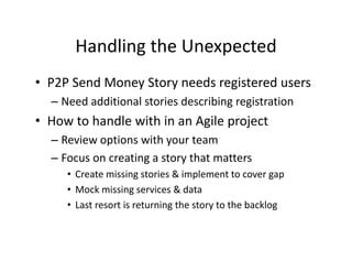 Handling the Unexpected
      Handling the Unexpected
• P2P Send Money Story needs registered users
  P2P Send Money Story needs registered users
  – Need additional stories describing registration
• How to handle with in an Agile project
  How to handle with in an Agile project
  – Review options with your team
  – Focus on creating a story that matters
     • Create missing stories & implement to cover gap
     •M k i i
       Mock missing services & data
                           i   &d t
     • Last resort is returning the story to the backlog
 