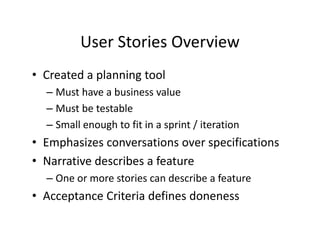 User Stories Overview
         User Stories Overview
• Created a planning tool
  Created a planning tool
  – Must have a business value
  – Must be testable
    Must be testable 
  – Small enough to fit in a sprint / iteration
• E h i
  Emphasizes conversations over specifications
                       ti           ifi ti
• Narrative describes a feature
  – One or more stories can describe a feature
• Acceptance Criteria defines doneness
      p
 