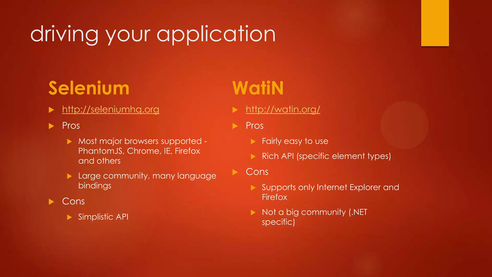 driving your application
Selenium
 http://seleniumhq.org
 Pros
 Most major browsers supported -
PhantomJS, Chrome, IE, Firefox
and others
 Large community, many language
bindings
 Cons
 Simplistic API
WatiN
 http://watin.org/
 Pros
 Fairly easy to use
 Rich API (specific element types)
 Cons
 Supports only Internet Explorer and
Firefox
 Not a big community (.NET
specific)
 