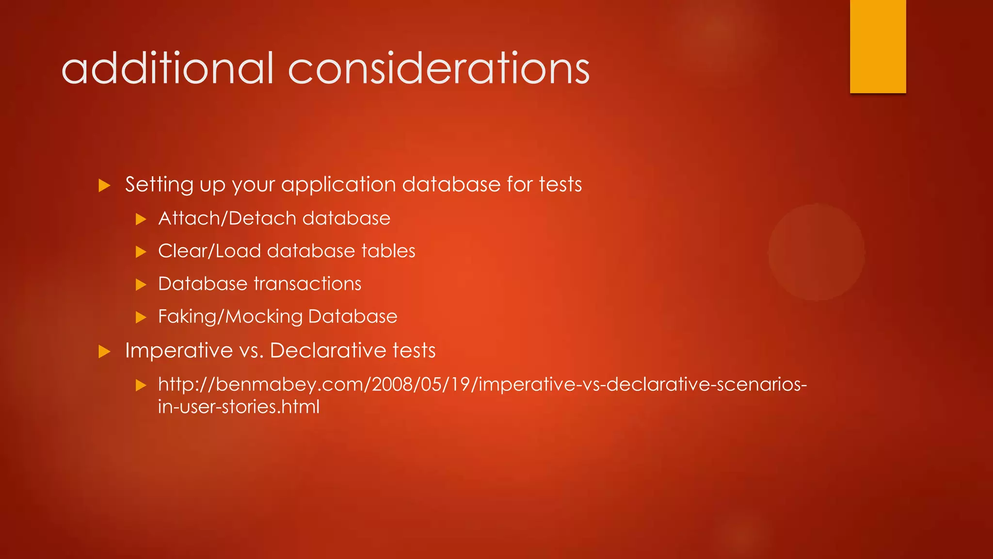 additional considerations
 Setting up your application database for tests
 Attach/Detach database
 Clear/Load database tables
 Database transactions
 Faking/Mocking Database
 Imperative vs. Declarative tests
 http://benmabey.com/2008/05/19/imperative-vs-declarative-scenarios-
in-user-stories.html
 