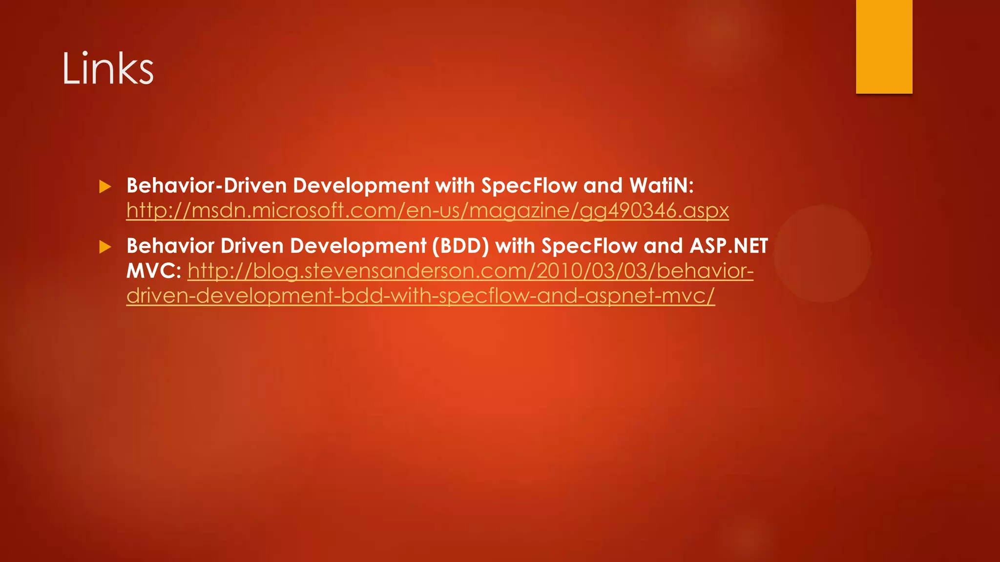 Links
 Behavior-Driven Development with SpecFlow and WatiN:
http://msdn.microsoft.com/en-us/magazine/gg490346.aspx
 Behavior Driven Development (BDD) with SpecFlow and ASP.NET
MVC: http://blog.stevensanderson.com/2010/03/03/behavior-
driven-development-bdd-with-specflow-and-aspnet-mvc/
 