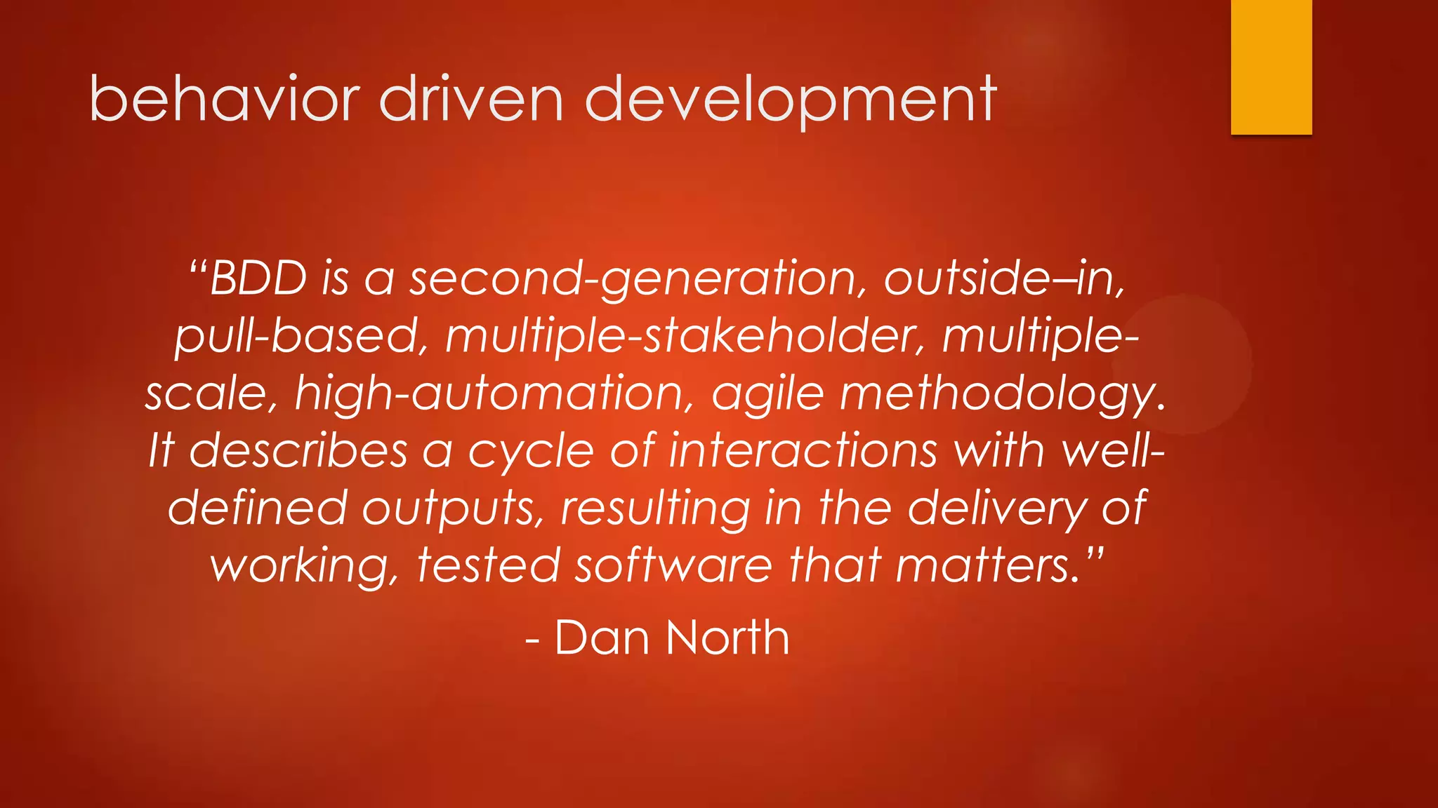 behavior driven development
“BDD is a second-generation, outside–in,
pull-based, multiple-stakeholder, multiple-
scale, high-automation, agile methodology.
It describes a cycle of interactions with well-
defined outputs, resulting in the delivery of
working, tested software that matters.”
- Dan North
 