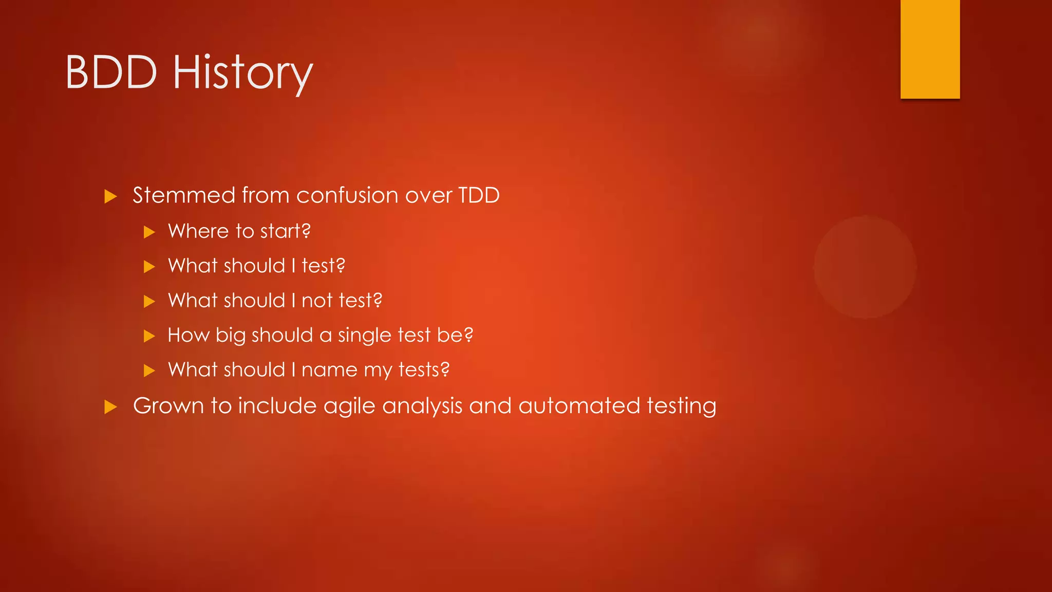 BDD History
 Stemmed from confusion over TDD
 Where to start?
 What should I test?
 What should I not test?
 How big should a single test be?
 What should I name my tests?
 Grown to include agile analysis and automated testing
 