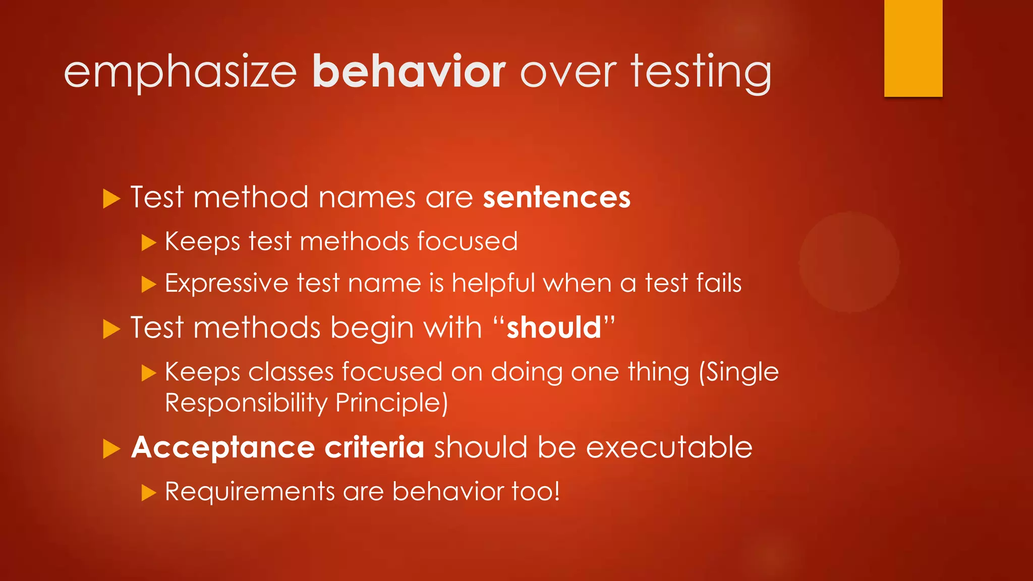 emphasize behavior over testing
 Test method names are sentences
 Keeps test methods focused
 Expressive test name is helpful when a test fails
 Test methods begin with “should”
 Keeps classes focused on doing one thing (Single
Responsibility Principle)
 Acceptance criteria should be executable
 Requirements are behavior too!
 