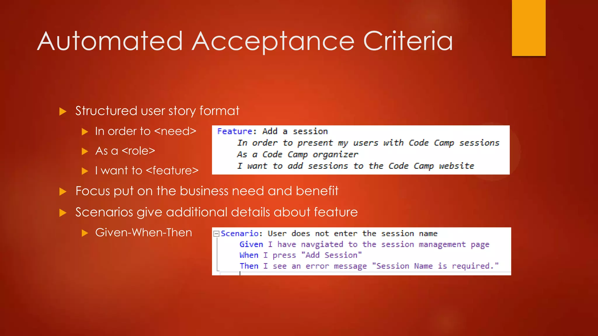 Automated Acceptance Criteria
 Structured user story format
 In order to <need>
 As a <role>
 I want to <feature>
 Focus put on the business need and benefit
 Scenarios give additional details about feature
 Given-When-Then
 