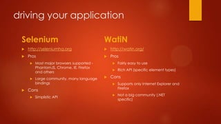 driving your application
Selenium
 http://seleniumhq.org
 Pros
 Most major browsers supported -
PhantomJS, Chrome, IE, Firefox
and others
 Large community, many language
bindings
 Cons
 Simplistic API
WatiN
 http://watin.org/
 Pros
 Fairly easy to use
 Rich API (specific element types)
 Cons
 Supports only Internet Explorer and
Firefox
 Not a big community (.NET
specific)
 