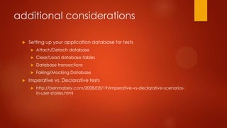 additional considerations
 Setting up your application database for tests
 Attach/Detach database
 Clear/Load database tables
 Database transactions
 Faking/Mocking Database
 Imperative vs. Declarative tests
 http://benmabey.com/2008/05/19/imperative-vs-declarative-scenarios-
in-user-stories.html
 