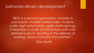 behavior driven development
“BDD is a second-generation, outside–in,
pull-based, multiple-stakeholder, multiple-
scale, high-automation, agile methodology.
It describes a cycle of interactions with well-
defined outputs, resulting in the delivery of
working, tested software that matters.”
- Dan North
 