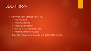 BDD History
 Stemmed from confusion over TDD
 Where to start?
 What should I test?
 What should I not test?
 How big should a single test be?
 What should I name my tests?
 Grown to include agile analysis and automated testing
 