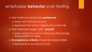 emphasize behavior over testing
 Test method names are sentences
 Keeps test methods focused
 Expressive test name is helpful when a test fails
 Test methods begin with “should”
 Keeps classes focused on doing one thing (Single
Responsibility Principle)
 Acceptance criteria should be executable
 Requirements are behavior too!
 