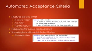 Automated Acceptance Criteria
 Structured user story format
 In order to <need>
 As a <role>
 I want to <feature>
 Focus put on the business need and benefit
 Scenarios give additional details about feature
 Given-When-Then
 
