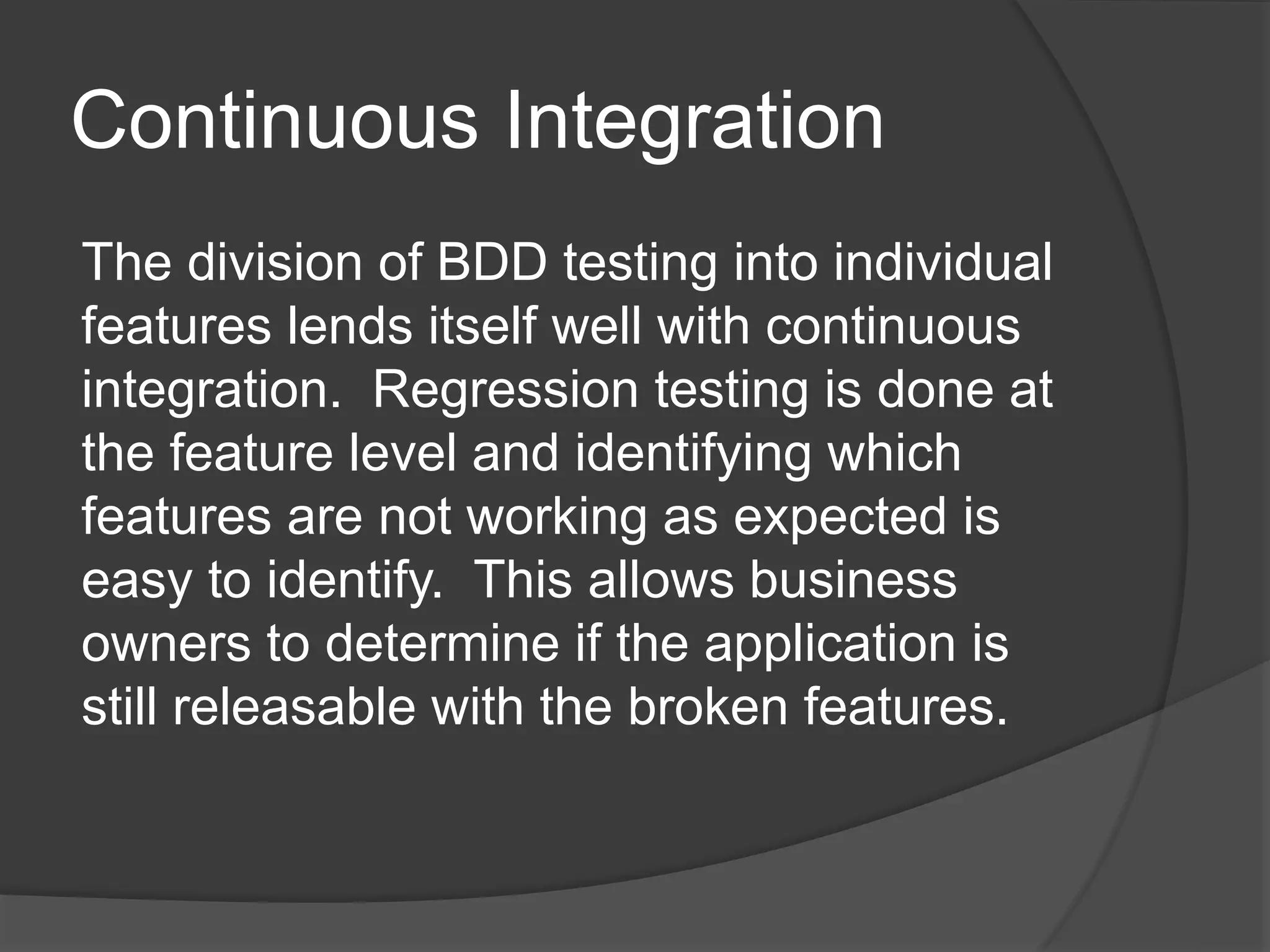 Continuous Integration
The division of BDD testing into individual
features lends itself well with continuous
integration. Regression testing is done at
the feature level and identifying which
features are not working as expected is
easy to identify. This allows business
owners to determine if the application is
still releasable with the broken features.
 