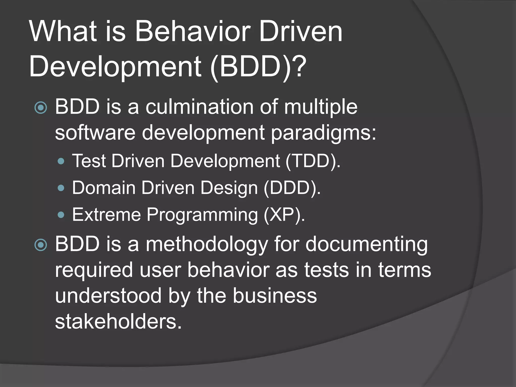 What is Behavior Driven
Development (BDD)?
 BDD is a culmination of multiple
software development paradigms:
 Test Driven Development (TDD).
 Domain Driven Design (DDD).
 Extreme Programming (XP).
 BDD is a methodology for documenting
required user behavior as tests in terms
understood by the business
stakeholders.
 