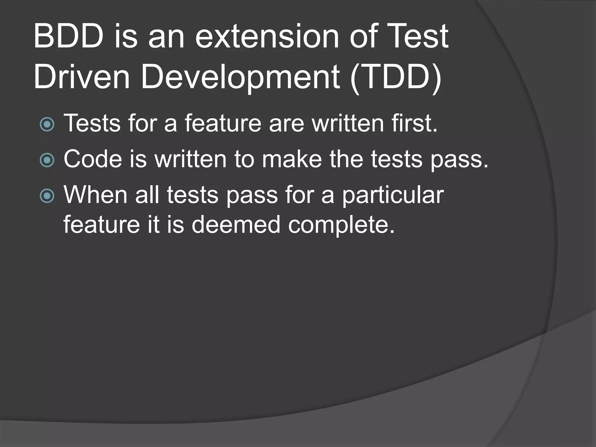 BDD is an extension of Test
Driven Development (TDD)
 Tests for a feature are written first.
 Code is written to make the tests pass.
 When all tests pass for a particular
feature it is deemed complete.
 