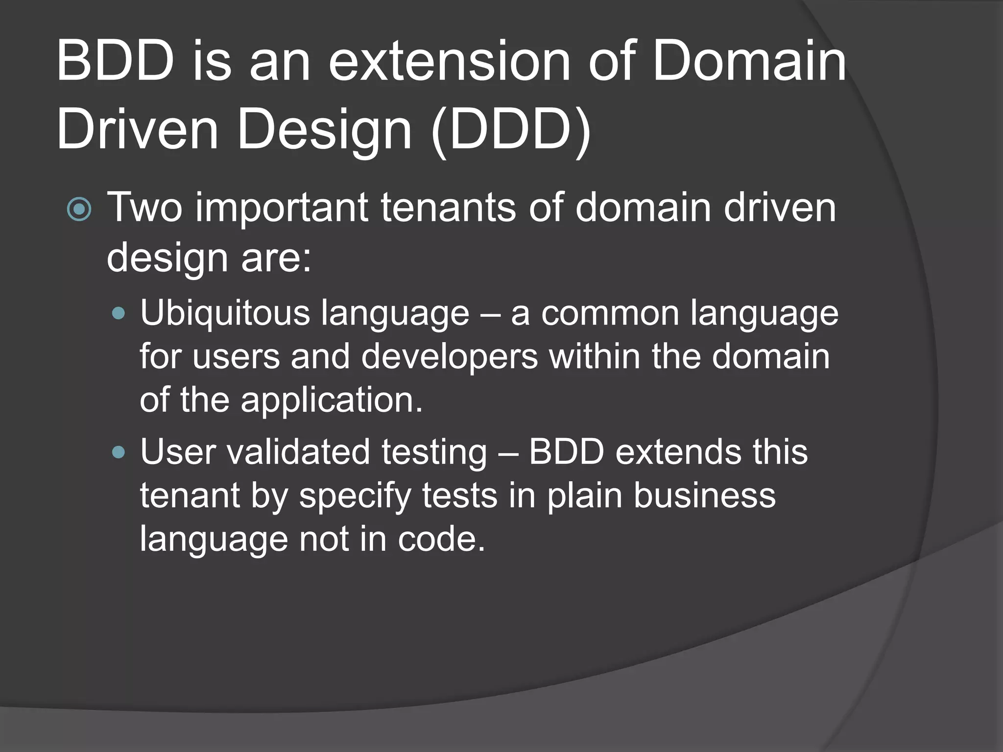 BDD is an extension of Domain
Driven Design (DDD)
 Two important tenants of domain driven
design are:
 Ubiquitous language – a common language
for users and developers within the domain
of the application.
 User validated testing – BDD extends this
tenant by specify tests in plain business
language not in code.
 