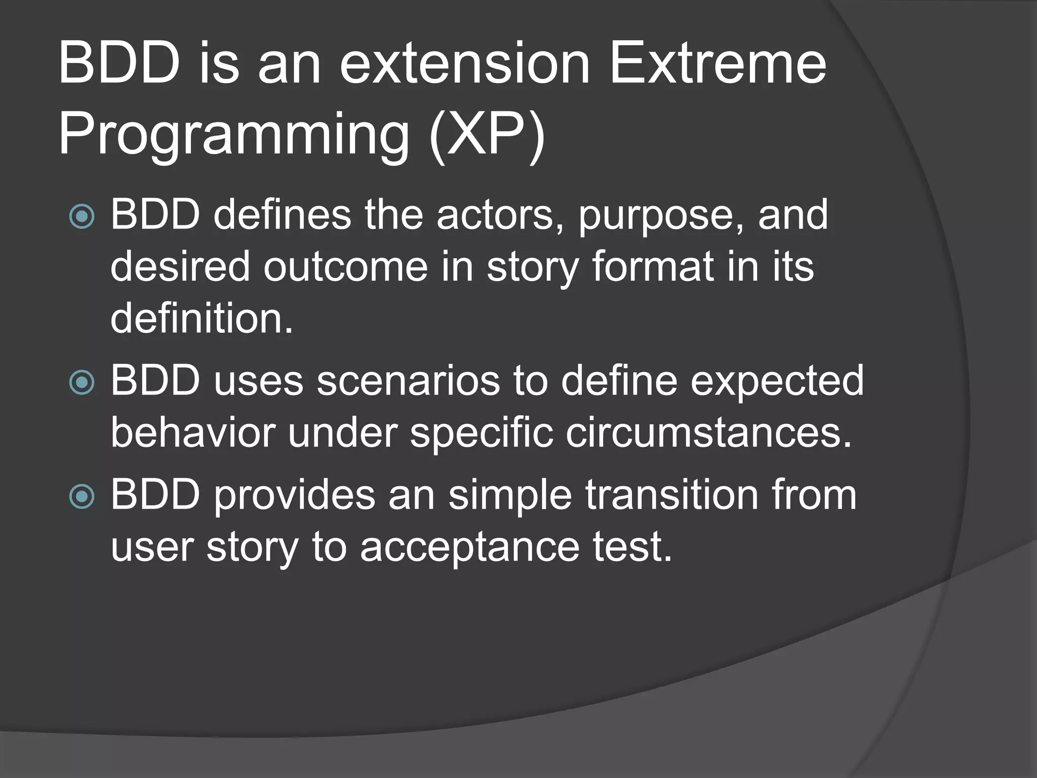 BDD is an extension Extreme
Programming (XP)
 BDD defines the actors, purpose, and
desired outcome in story format in its
definition.
 BDD uses scenarios to define expected
behavior under specific circumstances.
 BDD provides an simple transition from
user story to acceptance test.
 