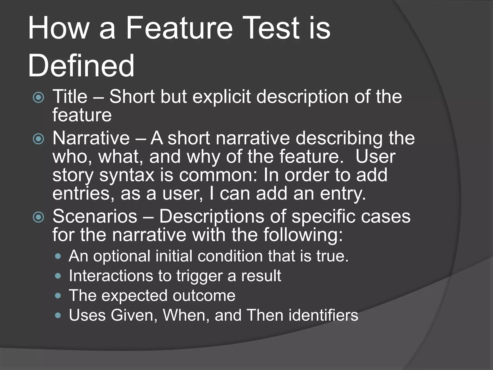 How a Feature Test is
Defined
 Title – Short but explicit description of the
feature
 Narrative – A short narrative describing the
who, what, and why of the feature. User
story syntax is common: In order to add
entries, as a user, I can add an entry.
 Scenarios – Descriptions of specific cases
for the narrative with the following:
 An optional initial condition that is true.
 Interactions to trigger a result
 The expected outcome
 Uses Given, When, and Then identifiers
 