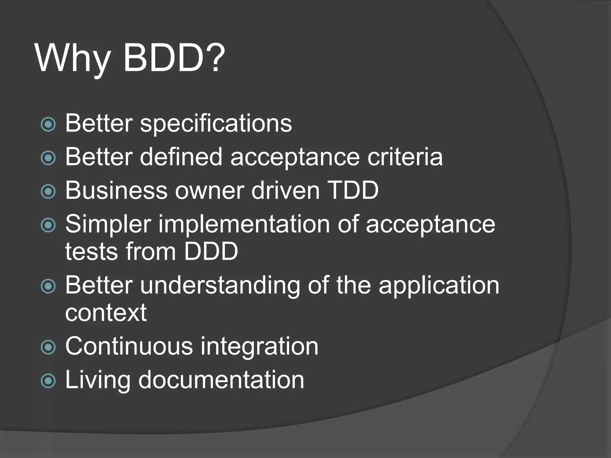 Why BDD?
 Better specifications
 Better defined acceptance criteria
 Business owner driven TDD
 Simpler implementation of acceptance
tests from DDD
 Better understanding of the application
context
 Continuous integration
 Living documentation
 