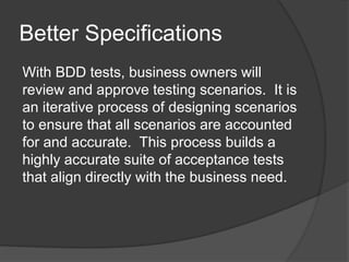 Better Specifications
With BDD tests, business owners will
review and approve testing scenarios. It is
an iterative process of designing scenarios
to ensure that all scenarios are accounted
for and accurate. This process builds a
highly accurate suite of acceptance tests
that align directly with the business need.
 