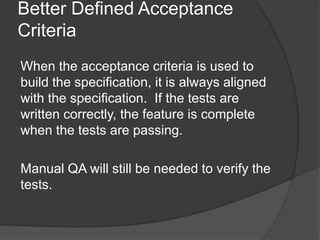 Better Defined Acceptance
Criteria
When the acceptance criteria is used to
build the specification, it is always aligned
with the specification. If the tests are
written correctly, the feature is complete
when the tests are passing.
Manual QA will still be needed to verify the
tests.
 